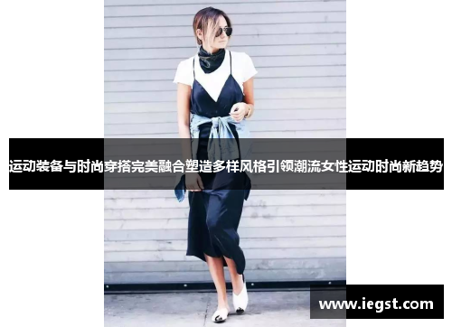 运动装备与时尚穿搭完美融合塑造多样风格引领潮流女性运动时尚新趋势