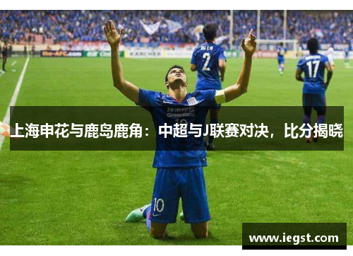 上海申花与鹿岛鹿角：中超与J联赛对决，比分揭晓